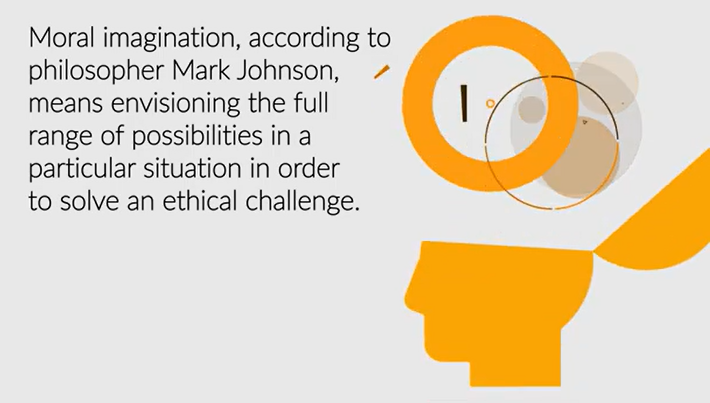 Moral imagination, according to philospher Mark Johnson, means envisioning the full range of possibilities in a particular situation in order to solve an ethical challenge.